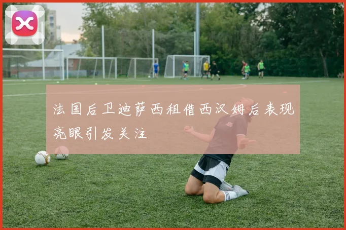 法国后卫迪萨西租借西汉姆后表现亮眼引发关注