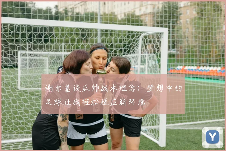 谢尔基谈瓜帅战术理念：梦想中的足球让我轻松适应新环境