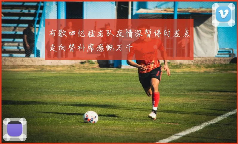 布歇回忆猛龙队友情深暂停时差点走向替补席感慨万千