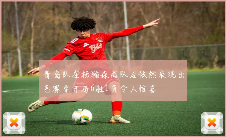青岛队在杨瀚森离队后依然表现出色赛季开局6胜1负令人惊喜