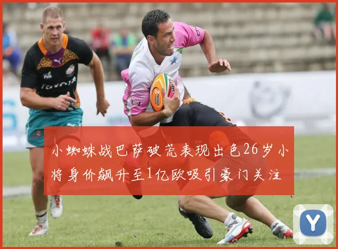 小蜘蛛战巴萨破荒表现出色26岁小将身价飙升至1亿欧吸引豪门关注