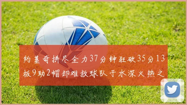 约基奇拼尽全力37分钟狂砍35分13板9助2帽却难救球队于水深火热之中