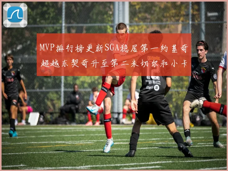MVP排行榜更新SGA稳居第一约基奇超越东契奇升至第二米切尔和小卡表现引关注