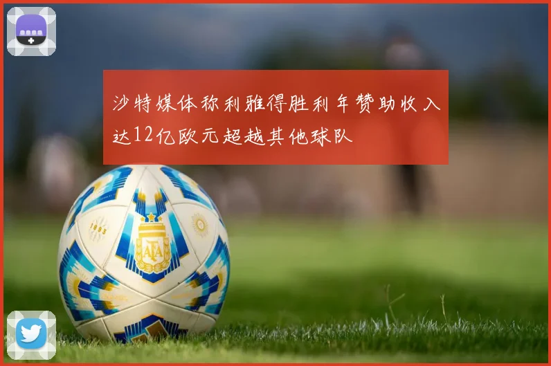 沙特媒体称利雅得胜利年赞助收入达12亿欧元超越其他球队