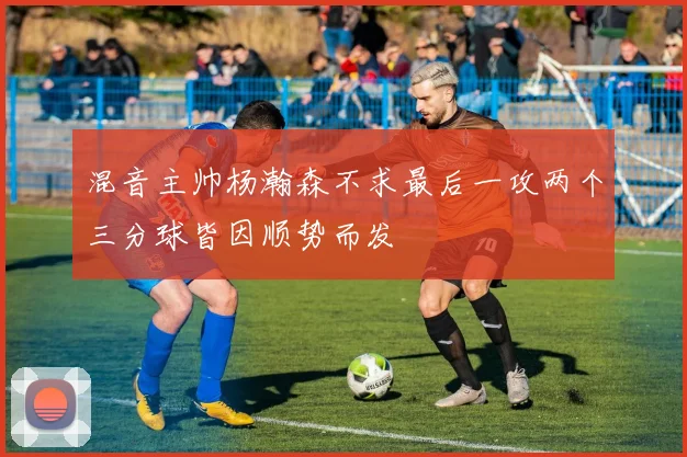混音主帅杨瀚森不求最后一攻两个三分球皆因顺势而发
