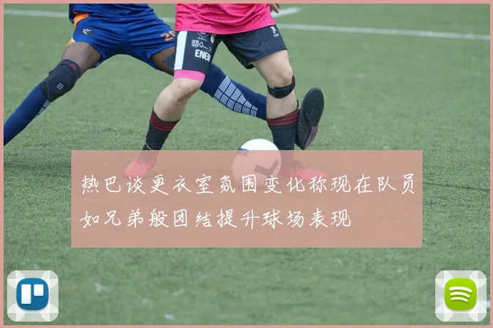 热巴谈更衣室氛围变化称现在队员如兄弟般团结提升球场表现