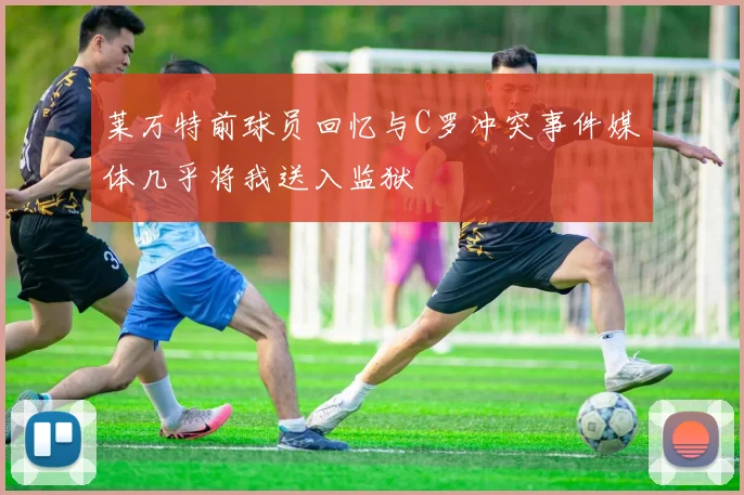 莱万特前球员回忆与C罗冲突事件媒体几乎将我送入监狱