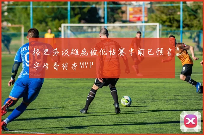格里芬谈雄鹿被低估赛季前已预言字母哥将夺MVP