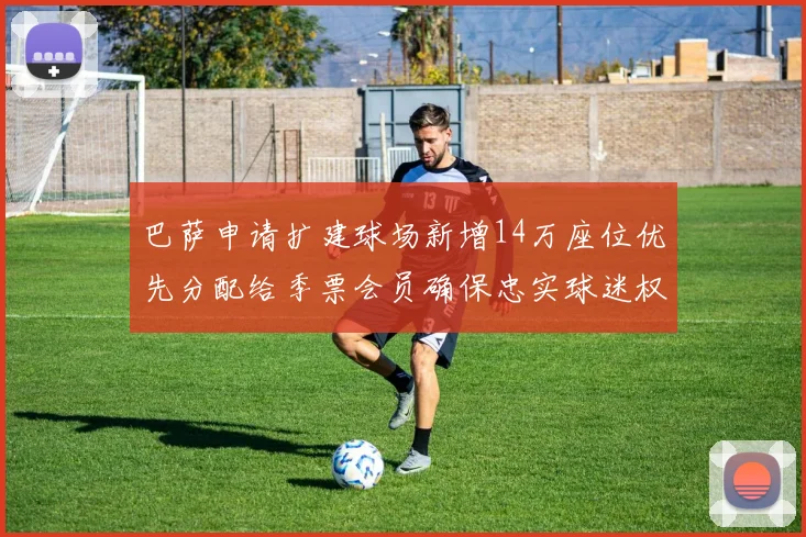 巴萨申请扩建球场新增14万座位优先分配给季票会员确保忠实球迷权益