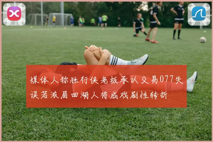 媒体人称独行侠老板承认交易077失误若浓眉回湖人将成戏剧性转折