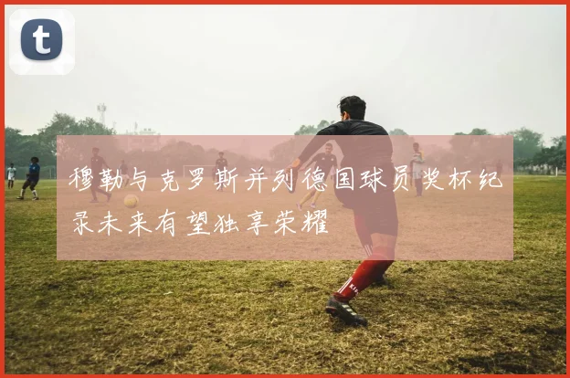 穆勒与克罗斯并列德国球员奖杯纪录未来有望独享荣耀
